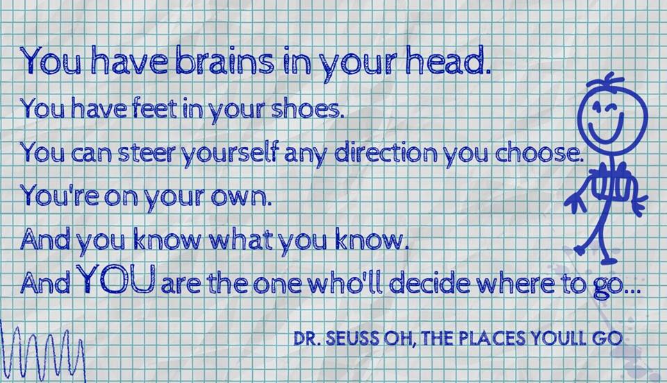 You have brains in your head. You have feet in your shoes. You can steer yourself any direction you choose. You're on your own. And you know what you know. And YOU are the one who'll decide where to go...